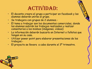 ACTIVIDAD:
• El docente creara el grupo a participar en facebook y los
alumnos deberán unirse al grupo.
• Se trabajara con grupos de 2 alumnos.• El tema a trabajar son los documentos comerciales, donde
los alumnos subirán los trabajos realizados y realizar
comentarios a los mismos (imágenes, videos)
• La información deberán buscarlo en Internet o folletos que
tengan en su casa.
• Utilizar power point para elaborar presentaciones de los
trabajos.• El proyecto se llevara a cabo durante el 3º trimestre.

 