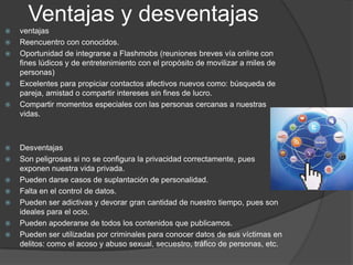 Ventajas y desventajas
















ventajas
Reencuentro con conocidos.
Oportunidad de integrarse a Flashmobs (reuniones breves vía online con
fines lúdicos y de entretenimiento con el propósito de movilizar a miles de
personas)
Excelentes para propiciar contactos afectivos nuevos como: búsqueda de
pareja, amistad o compartir intereses sin fines de lucro.
Compartir momentos especiales con las personas cercanas a nuestras
vidas.

Desventajas
Son peligrosas si no se configura la privacidad correctamente, pues
exponen nuestra vida privada.
Pueden darse casos de suplantación de personalidad.
Falta en el control de datos.
Pueden ser adictivas y devorar gran cantidad de nuestro tiempo, pues son
ideales para el ocio.
Pueden apoderarse de todos los contenidos que publicamos.
Pueden ser utilizadas por criminales para conocer datos de sus víctimas en
delitos: como el acoso y abuso sexual, secuestro, tráfico de personas, etc.

 