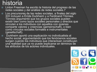 historia
Linton Freeman ha escrito la historia del progreso de las
redes sociales y del análisis de redes sociales.7
 Los precursores de las redes sociales, a finales del siglo
XIX incluyen a Émile Durkheim y a Ferdinand Tönnies.
Tönnies argumentó que los grupos sociales pueden
existir bien como lazos sociales personales y directos que
vinculan a los individuos con aquellos con quienes
comparte valores y creencias (gemeinschaft), o bien
como vínculos sociales formales e instrumentales
(gesellschaft).
 Durkheim aportó una explicación no individualista al
hecho social, argumentando que los fenómenos sociales
surgen cuando los individuos que interactúan constituyen
una realidad que ya no puede explicarse en términos de
los atributos de los actores individuales.


 