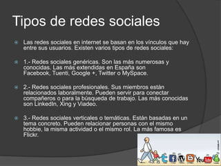 Tipos de redes sociales


Las redes sociales en internet se basan en los vínculos que hay
entre sus usuarios. Existen varios tipos de redes sociales:



1.- Redes sociales genéricas. Son las más numerosas y
conocidas. Las más extendidas en España son
Facebook, Tuenti, Google +, Twitter o MySpace.



2.- Redes sociales profesionales. Sus miembros están
relacionados laboralmente. Pueden servir para conectar
compañeros o para la búsqueda de trabajo. Las más conocidas
son LinkedIn, Xing y Viadeo.



3.- Redes sociales verticales o temáticas. Están basadas en un
tema concreto. Pueden relacionar personas con el mismo
hobbie, la misma actividad o el mismo rol. La más famosa es
Flickr.

 