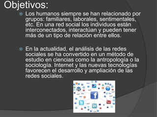 Objetivos:


Los humanos siempre se han relacionado por
grupos: familiares, laborales, sentimentales,
etc. En una red social los individuos están
interconectados, interactúan y pueden tener
más de un tipo de relación entre ellos.



En la actualidad, el análisis de las redes
sociales se ha convertido en un método de
estudio en ciencias como la antropología o la
sociología. Internet y las nuevas tecnologías
favorecen el desarrollo y ampliación de las
redes sociales.

 