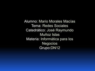 Alumno: Mario Morales Macías
Tema: Redes Sociales
Catedrático: José Raymundo
Muñoz Islas
Materia: Informática para los
Negocios
Grupo:DN12

 