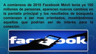 A comienzos de 2010 Facebook Móvil tenia ya 100
millones de personas, aparecen nuevos cambios en
la pantalla principal y los resultados de búsqueda
comienzan a ser mas orientados, mostrándonos
aquellos que podrían ser de interés para la
conexión.

 