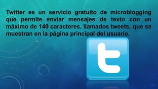Twitter es un servicio gratuito de microblogging
que permite enviar mensajes de texto con un
máximo de 140 caracteres, llamados tweets, que se
muestran en la página principal del usuario.

 