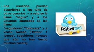 • Los
usuarios
pueden
suscribirse a los tuits de
otros usuarios – a esto se le
llama "seguir" y a los
usuarios abonados se les
llama
"seguidores","followers" y a
veces tweeps ('Twitter' +
'peeps', seguidores novatos
que aún no han hecho
muchos tweets).

 