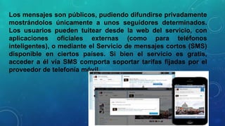 Los mensajes son públicos, pudiendo difundirse privadamente
mostrándolos únicamente a unos seguidores determinados.
Los usuarios pueden tuitear desde la web del servicio, con
aplicaciones oficiales externas (como para teléfonos
inteligentes), o mediante el Servicio de mensajes cortos (SMS)
disponible en ciertos países. Si bien el servicio es gratis,
acceder a él vía SMS comporta soportar tarifas fijadas por el
proveedor de telefonía móvil.

 