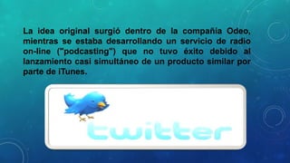 La idea original surgió dentro de la compañía Odeo,
mientras se estaba desarrollando un servicio de radio
on-line ("podcasting") que no tuvo éxito debido al
lanzamiento casi simultáneo de un producto similar por
parte de iTunes.

 