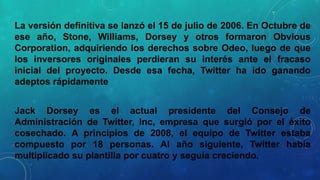 La versión definitiva se lanzó el 15 de julio de 2006. En Octubre de
ese año, Stone, Williams, Dorsey y otros formaron Obvious
Corporation, adquiriendo los derechos sobre Odeo, luego de que
los inversores originales perdieran su interés ante el fracaso
inicial del proyecto. Desde esa fecha, Twitter ha ido ganando
adeptos rápidamente
Jack Dorsey es el actual presidente del Consejo de
Administración de Twitter, Inc, empresa que surgió por el éxito
cosechado. A principios de 2008, el equipo de Twitter estaba
compuesto por 18 personas. Al año siguiente, Twitter había
multiplicado su plantilla por cuatro y seguía creciendo.

 
