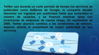 Twitter usó durante un corto período de tiempo los servicios de
publicidad como AdSense de Google, la compañía decidió
descartar los ingresos por publicidad hasta que aumentara el
número de usuarios, y se financió mientras tanto con
inversiones de empresas de capital riesgo. En septiembre de
2009, Twitter anunció cambios a las condiciones de servicio,
dejando abierta la posibilidad de incluir publicidad en sus
servicios

 