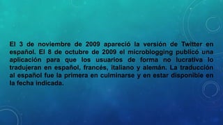 El 3 de noviembre de 2009 apareció la versión de Twitter en
español. El 8 de octubre de 2009 el microblogging publicó una
aplicación para que los usuarios de forma no lucrativa lo
tradujeran en español, francés, italiano y alemán. La traducción
al español fue la primera en culminarse y en estar disponible en
la fecha indicada.

 