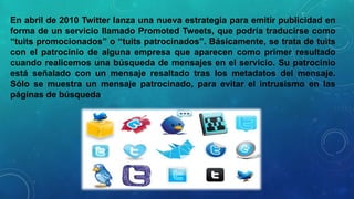 En abril de 2010 Twitter lanza una nueva estrategia para emitir publicidad en
forma de un servicio llamado Promoted Tweets, que podría traducirse como
“tuits promocionados” o “tuits patrocinados”. Básicamente, se trata de tuits
con el patrocinio de alguna empresa que aparecen como primer resultado
cuando realicemos una búsqueda de mensajes en el servicio. Su patrocinio
está señalado con un mensaje resaltado tras los metadatos del mensaje.
Sólo se muestra un mensaje patrocinado, para evitar el intrusismo en las
páginas de búsqueda

 