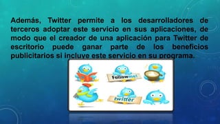 Además, Twitter permite a los desarrolladores de
terceros adoptar este servicio en sus aplicaciones, de
modo que el creador de una aplicación para Twitter de
escritorio puede ganar parte de los beneficios
publicitarios si incluye este servicio en su programa.

 