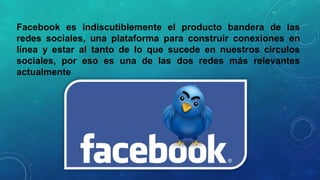 Facebook es indiscutiblemente el producto bandera de las
redes sociales, una plataforma para construir conexiones en
línea y estar al tanto de lo que sucede en nuestros círculos
sociales, por eso es una de las dos redes más relevantes
actualmente

 