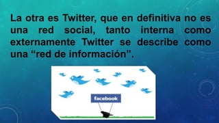 La otra es Twitter, que en definitiva no es
una red social, tanto interna como
externamente Twitter se describe como
una “red de información”.

 