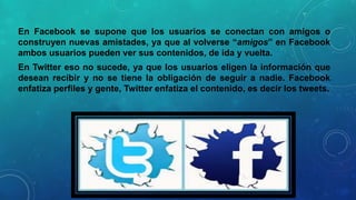 En Facebook se supone que los usuarios se conectan con amigos o
construyen nuevas amistades, ya que al volverse “amigos” en Facebook
ambos usuarios pueden ver sus contenidos, de ida y vuelta.
En Twitter eso no sucede, ya que los usuarios eligen la información que
desean recibir y no se tiene la obligación de seguir a nadie. Facebook
enfatiza perfiles y gente, Twitter enfatiza el contenido, es decir los tweets.

 