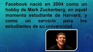 Facebook nació en 2004 como un
hobby de Mark Zuckerberg, en aquél
momento estudiante de Harvard, y
como
un
servicio
para
los
estudiantes de su universidad.

 