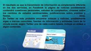 El resultado es que la transmisión de información es simplemente diferente
en los dos servicios, en Facebook la página de noticias posiblemente
contendrá cuestiones personales, saludos de cumpleaños, chismes sobre
los cambios de estados sentimentales, publicaciones sobre eventos y
fiestas,
entre
otras.
En Twitter es más probable encontrar enlaces y noticias, posiblemente
sigas a marcas conocidas, fuentes de información y entidades fuera de tu
círculo social, según Twitter uno de cada cuatro tweets, incluye un enlace a
algún contenido.

 