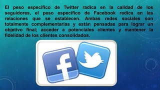 El peso específico de Twitter radica en la calidad de los
seguidores, el peso específico de Facebook radica en las
relaciones que se establecen. Ambas redes sociales son
totalmente complementarias y están pensadas para lograr un
objetivo final; acceder a potenciales clientes y mantener la
fidelidad de los clientes consolidados.

 