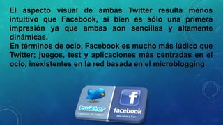 El aspecto visual de ambas Twitter resulta menos
intuitivo que Facebook, si bien es sólo una primera
impresión ya que ambas son sencillas y altamente
dinámicas.
En términos de ocio, Facebook es mucho más lúdico que
Twitter; juegos, test y aplicaciones más centradas en el
ocio, inexistentes en la red basada en el microblogging

 