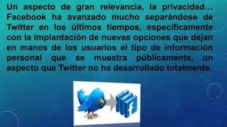 Un aspecto de gran relevancia, la privacidad…
Facebook ha avanzado mucho separándose de
Twitter en los últimos tiempos, específicamente
con la implantación de nuevas opciones que dejan
en manos de los usuarios el tipo de información
personal que se muestra públicamente, un
aspecto que Twitter no ha desarrollado totalmente.

 