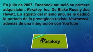 En julio de 2007, Facebook anunció su primera
adquisición, Parakey, Inc. De Blake Ross y Joe
Hewitt. En agosto del mismo año, se le dedicó
la portada de la prestigiosa revista Newsweek;
además de una integración con YouTube

 