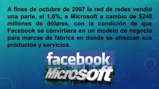 A fines de octubre de 2007 la red de redes vendió
una parte, el 1.6%, a Microsoft a cambio de $240
millones de dólares, con la condición de que
Facebook se convirtiera en un modelo de negocio
para marcas de fábrica en donde se ofrezcan sus
productos y servicios.

 