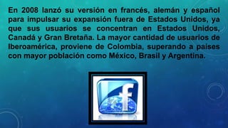 En 2008 lanzó su versión en francés, alemán y español
para impulsar su expansión fuera de Estados Unidos, ya
que sus usuarios se concentran en Estados Unidos,
Canadá y Gran Bretaña. La mayor cantidad de usuarios de
Iberoamérica, proviene de Colombia, superando a países
con mayor población como México, Brasil y Argentina.

 