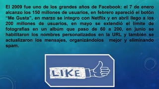 El 2009 fue uno de los grandes años de Facebook: el 7 de enero
alcanzo los 150 millones de usuarios, en febrero apareció el botón
“Me Gusta”, en marzo se integro con Netflix y en abril llego a los
200 millones de usuarios, en mayo se extendió el límite de
fotografías en un albúm que paso de 60 a 200, en junio se
habilitaron los nombres personalizados en la URL y también se
actualizaron los mensajes, organizándolos mejor y eliminando
spam.

 