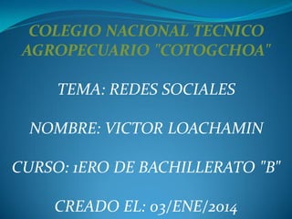 COLEGIO NACIONAL TECNICO
AGROPECUARIO "COTOGCHOA"
TEMA: REDES SOCIALES
NOMBRE: VICTOR LOACHAMIN

CURSO: 1ERO DE BACHILLERATO "B"
CREADO EL: 03/ENE/2014

 