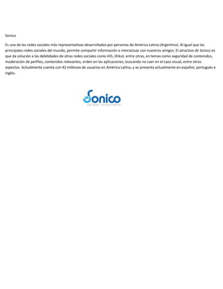 Sonico
Es una de las redes sociales más representativas desarrollados por personas de América Latina (Argentina). Al igual que las
principales redes sociales del mundo, permite compartir información e interactuar con nuestros amigos. El atractivo de Sonico es
que da solución a las debilidades de otras redes sociales como Hi5, Orkut, entre otras, en temas como seguridad de contenidos,
moderación de perfiles, contenidos relevantes, orden en las aplicaciones, buscando no caer en el caos visual, entre otros
aspectos. Actualmente cuenta con 42 millones de usuarios en América Latina, y se presenta actualmente en español, portugués e
inglés.

 