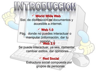  World Wide Web
Sist. de distribución de documentos y
accesible a internet.
 Web 1.0
Pág. donde no puedes interactuar o
manipular (información, dar tu
opinión…)
 Web 2.0
Se puede interactuar, ya sea, comentar,
cambiar estilos, dar opiniones…
 Red Social
Estructura social compuesta por
grupos de personas.

 