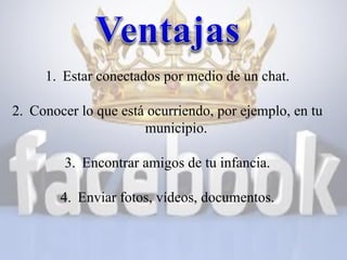 1. Estar conectados por medio de un chat.
2. Conocer lo que está ocurriendo, por ejemplo, en tu
municipio.
3. Encontrar amigos de tu infancia.
4. Enviar fotos, vídeos, documentos.

 