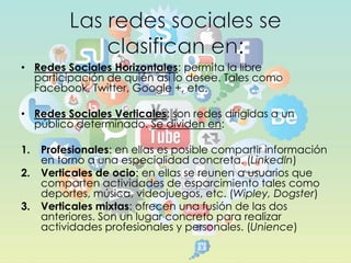 • Redes Sociales Horizontales: permita la libre
participación de quién así lo desee. Tales como
Facebook, Twitter, Google +, etc.
• Redes Sociales Verticales: son redes dirigidas a un
público determinado. Se dividen en:

1.
2.

3.

Profesionales: en ellas es posible compartir información
en torno a una especialidad concreta. (Linkedln)
Verticales de ocio: en ellas se reunen a usuarios que
comparten actividades de esparcimiento tales como
deportes, música, videojuegos, etc. (Wipley, Dogster)
Verticales mixtas: ofrecen una fusión de las dos
anteriores. Son un lugar concreto para realizar
actividades profesionales y personales. (Unience)

 