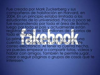 Fue creada por Mark Zuckerberg y sus
compañeros de habitación en Harvard, en
2004. En un principio estaba limitada a los
estudiantes de la universidad. Poco a poco se
fue expandiendo por toda el área de Boston,
luego por todo el país y actualmente están
registrados más de 500 millones de usuarios de
todo el mundo.
Lo primero que necesitas para crearte una
cuenta en Facebook es una dirección de
correo electrónico. Al tener la cuenta hecha,
ya puedes empezar a compartir fotos, vídeos y
hablar con amigos. También te permite jugar,
crear o seguir páginas o grupos de cosas que te
interesen.

 