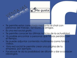 • Te permite estar conectado mediante el chat con
personas del trabajo, familiares, o amigos.
• Es una red social gratis
• Te permite conocer las últimas noticias de la actualidad.
• Es posible encontrar a personas que hayas perdido con
el tiempo.
• Se puede adjuntar contenido multimedia como fotos o
videos.
• Esta red social te permite crear una página de tu
empresa, por ejemplo.
• Facebook te da la posibilidad de difundir y dar a conocer
ideologías.

 