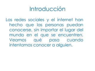 Introducción
Las redes sociales y el internet han
hecho que las personas puedan
conocerse, sin importar el lugar del
mundo en el que se encuentren.
Veamos
qué
pasa
cuando
intentamos conocer a alguien.

 