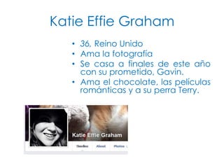 Katie Effie Graham
• 36, Reino Unido
• Ama la fotografía
• Se casa a finales de este año
con su prometido, Gavin.
• Ama el chocolate, las películas
románticas y a su perra Terry.

 