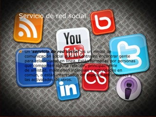 Servicio de red social

 Un 'servicio de red social' es un medio de
comunicación social que se centra en encontrar gente
para relacionarse en línea. Están formadas por personas
que comparten alguna relación, principalmente
de amistad, mantienen intereses y actividades en
común, o están interesados en explorar los intereses y
las actividades de otros.

 