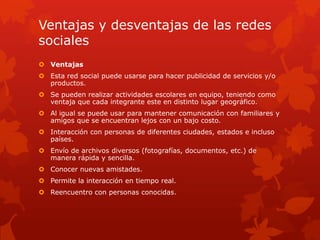 Ventajas y desventajas de las redes
sociales
 Ventajas
 Esta red social puede usarse para hacer publicidad de servicios y/o
productos.
 Se pueden realizar actividades escolares en equipo, teniendo como
ventaja que cada integrante este en distinto lugar geográfico.
 Al igual se puede usar para mantener comunicación con familiares y
amigos que se encuentran lejos con un bajo costo.
 Interacción con personas de diferentes ciudades, estados e incluso
países.
 Envío de archivos diversos (fotografías, documentos, etc.) de
manera rápida y sencilla.
 Conocer nuevas amistades.

 Permite la interacción en tiempo real.
 Reencuentro con personas conocidas.

 