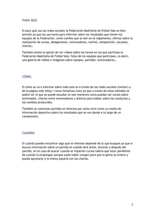 PARA QUÉ.
El para qué usa las redes sociales la Federación Madrileña de Fútbol Sala es bien
sencillo ya que las usa tanto para informar sobre los resultados que tienen los
equipos de la Federación, como cambio que se dan en el reglamento, ofertas sobre la
realización de cursos, delegaciones, entrenadores, comité, competición, escuelas,
charlas…
También existe la opción de ver vídeos sobre los toreos en los que participa la
Federación Madrileña de Fútbol Sala, fotos de los equipos que participan, es decir,
una galería de vídeos e imágenes sobre equipos, partidos, entrenadores…

CÓMO.
El cómo se va a informar sobre todo esto es a través de las redes sociales (twitter) y
de la página web (http://www.femafusa.com) ya que a través de estos métodos se
podrá ver lo que se puede estudiar en ese momento como puedan ser cursos sobre
entrenador, charlas entre entrenadores y árbitros para hablar sobre las conductas y
los cambios producidos.
También se comentan partidos en directos por tanto sirve como un medio de
información deportiva sobre los resultados que se van dando a lo largo de un
campeonato.

CUÁNDO
El cuándo puedes encontrar algo que te interese depende de lo que busques ya que si
buscas información sobre un partido el cuándo será antes, durante y después del
partido, en el caso de buscar cuando se imparten cursos habría que estar pendiente
de cuando lo propongan aunque suele haber margen para que la gente se entere y
pueda apuntarse y lo mismo pasaría con las charlas.

3

 