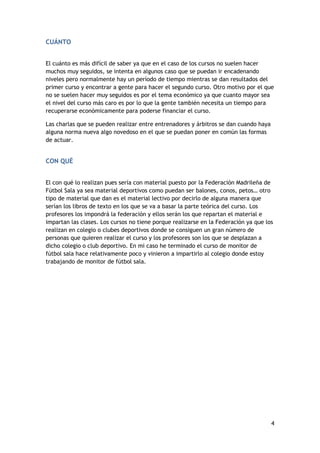 CUÁNTO
El cuánto es más difícil de saber ya que en el caso de los cursos no suelen hacer
muchos muy seguidos, se intenta en algunos caso que se puedan ir encadenando
niveles pero normalmente hay un período de tiempo mientras se dan resultados del
primer curso y encontrar a gente para hacer el segundo curso. Otro motivo por el que
no se suelen hacer muy seguidos es por el tema económico ya que cuanto mayor sea
el nivel del curso más caro es por lo que la gente también necesita un tiempo para
recuperarse económicamente para poderse financiar el curso.
Las charlas que se pueden realizar entre entrenadores y árbitros se dan cuando haya
alguna norma nueva algo novedoso en el que se puedan poner en común las formas
de actuar.

CON QUÉ
El con qué lo realizan pues sería con material puesto por la Federación Madrileña de
Fútbol Sala ya sea material deportivos como puedan ser balones, conos, petos… otro
tipo de material que dan es el material lectivo por decirlo de alguna manera que
serían los libros de texto en los que se va a basar la parte teórica del curso. Los
profesores los impondrá la federación y ellos serán los que repartan el material e
impartan las clases. Los cursos no tiene porque realizarse en la Federación ya que los
realizan en colegio o clubes deportivos donde se consiguen un gran número de
personas que quieren realizar el curso y los profesores son los que se desplazan a
dicho colegio o club deportivo. En mi caso he terminado el curso de monitor de
fútbol sala hace relativamente poco y vinieron a impartirlo al colegio donde estoy
trabajando de monitor de fútbol sala.

4

 