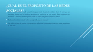 ¿CUÁL ES EL PROPÓSITO DE LAS REDES
SOCIALES? ser utilizada para medir el capital social (es decir, el valor que un
La red social también puede



individuo obtiene de los recursos accesibles a través de su red social). Estos conceptos se
muestran, a menudo, en un diagrama donde los nodos son puntos y los lazos, líneas.


Red social también se suele referir a las plataformas en Internet.



Las redes sociales de internet cuyo propósito es facilitar la comunicación y otros temas sociales en
el sitio web.

 