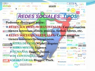 REDES SOCIALES: TIPOS
Podemos distinguir entre:
REDES SOCIALES HORIZONTALES.- Cuyos usuarios
tienen intereses afines: música, fútbol, libros, etc.
REDES SOCIALES VERTICALES.- Cuyos usuarios
tienen intereses heterogéneos.
REDES DE OCIO: Wipley; dogster.
REDES MIXTAS: Unience.
HUMANAS: Dopplr; Tuenti.
DE CONTENIDO: Flickr
SEDENTARIAS: Blogger; Plurk.
 
