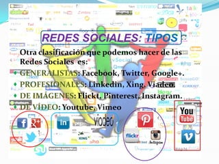 REDES SOCIALES: TIPOS
Otra clasificación que podemos hacer de las
Redes Sociales es:
 GENERALISTAS: Facebook, Twitter, Google+.
 PROFESIONALES: Linkedin, Xing, Viadeo.
 DE IMÁGENES: Flickt, Pinterest, Instagram.
 DE VÍDEO: Youtube, Vimeo
 