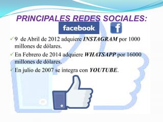 PRINCIPALES REDES SOCIALES:
9 de Abril de 2012 adquiere INSTAGRAM por 1000
millones de dólares.
En Febrero de 2014 adquiere WHATSAPP por 16000
millones de dólares.
En julio de 2007 se integra con YOUTUBE.
 