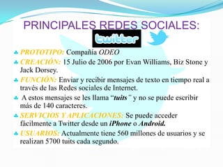 PRINCIPALES REDES SOCIALES:
♣ PROTOTIPO: Compañía ODEO
♣ CREACIÓN: 15 Julio de 2006 por Evan Williams, Biz Stone y
Jack Dorsey.
♣ FUNCIÓN: Enviar y recibir mensajes de texto en tiempo real a
través de las Redes sociales de Internet.
♣ A estos mensajes se les llama “tuits” y no se puede escribir
más de 140 caracteres.
♣ SERVICIOS Y APLICACIONES: Se puede acceder
fácilmente a Twitter desde un iPhone o Android.
♣ USUARIOS: Actualmente tiene 560 millones de usuarios y se
realizan 5700 tuits cada segundo.
 