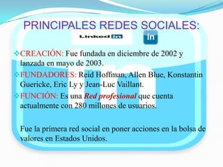 PRINCIPALES REDES SOCIALES:
CREACIÓN: Fue fundada en diciembre de 2002 y
lanzada en mayo de 2003.
FUNDADORES: Reid Hoffman, Allen Blue, Konstantin
Guericke, Eric Ly y Jean-Luc Vaillant.
FUNCIÓN: Es una Red profesional que cuenta
actualmente con 280 millones de usuarios.
Fue la primera red social en poner acciones en la bolsa de
valores en Estados Unidos.
 