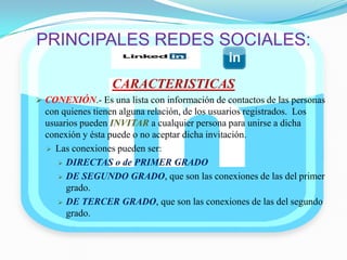 PRINCIPALES REDES SOCIALES:
CARACTERISTICAS
 CONEXIÓN.- Es una lista con información de contactos de las personas
con quienes tienen alguna relación, de los usuarios registrados. Los
usuarios pueden INVITAR a cualquier persona para unirse a dicha
conexión y ésta puede o no aceptar dicha invitación.
 Las conexiones pueden ser:
 DIRECTAS o de PRIMER GRADO
 DE SEGUNDO GRADO, que son las conexiones de las del primer
grado.
 DE TERCER GRADO, que son las conexiones de las del segundo
grado.
 