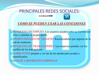 PRINCIPALES REDES SOCIALES:
COMO SE PUEDEN USAR LAS CONEXIONES
 BÚSQUEDA DE EMPLEO. Los usuarios pueden subir su Curriculum
Vitae o diseñar su propio perfil.
 OPORTUNIDADES DE NEGOCIO. Recomendados por alguien de la
red de contactos.
 BÚSQUEDA DE TRABAJADORES. Las empresas pueden ver los
perfiles de los trabajadores.
 SUBIR FOTOS propias y ver las de los demás para ayudar a
identificarlos.
 SEGUIR A DIFERENTES EMPRESAS
 
