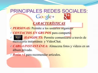 PRINCIPALES REDES SOCIALES:
CARACTERÍSTICAS
 PERSONAS: Permite a los usuarios organizar
 CONTACTOS EN GRUPOS para compartir.
 HANGOUTS: Permite comunicarse a través de
mensajería instantánea y VídeoChat.
 CARGA INSTANTÁNEA: Almacena fotos y vídeos en un
álbum privado.
 Botón +1 para recomendar artículos.
 